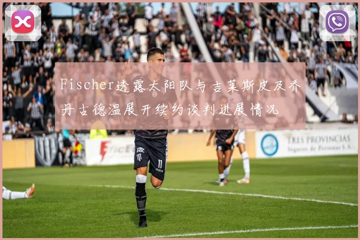 Fischer透露太阳队与吉莱斯皮及乔丹古德温展开续约谈判进展情况
