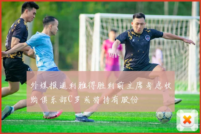 外媒报道利雅得胜利前主席考虑收购俱乐部C罗或将持有股份