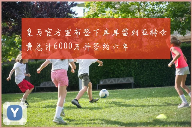 皇马官方宣布签下库库雷利亚转会费总计6000万并签约六年