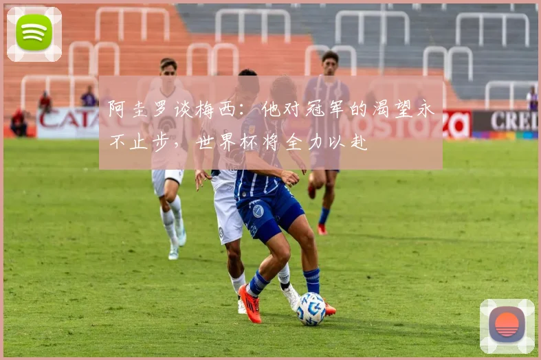 阿圭罗谈梅西：他对冠军的渴望永不止步，世界杯将全力以赴