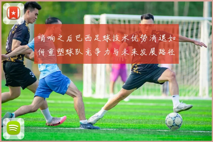 哨响之后巴西足球技术优势消退如何重塑球队竞争力与未来发展路径