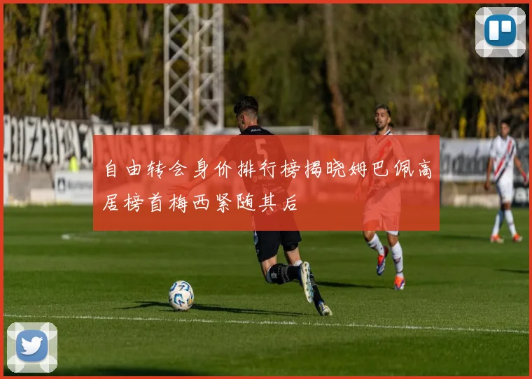自由转会身价排行榜揭晓姆巴佩高居榜首梅西紧随其后
