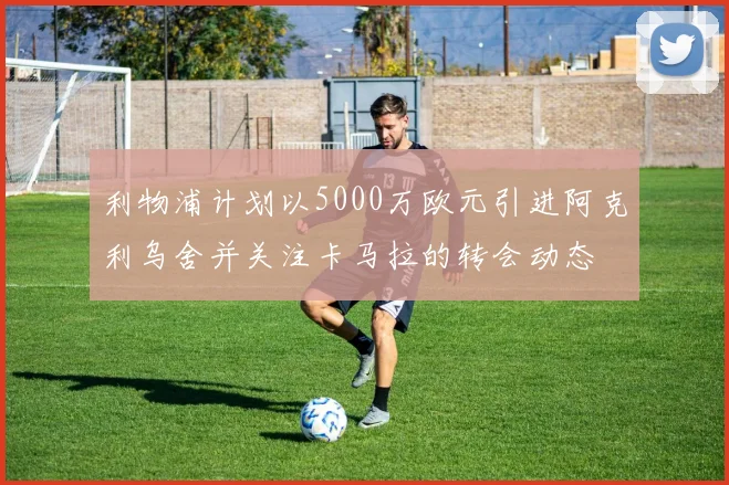 利物浦计划以5000万欧元引进阿克利乌舍并关注卡马拉的转会动态