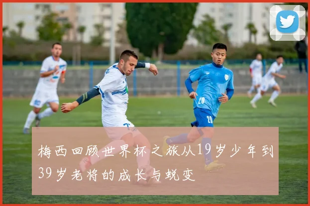梅西回顾世界杯之旅从19岁少年到39岁老将的成长与蜕变