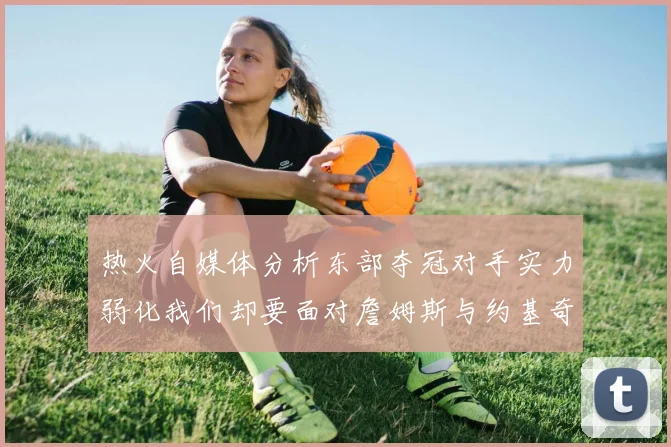 热火自媒体分析东部夺冠对手实力弱化我们却要面对詹姆斯与约基奇的挑战