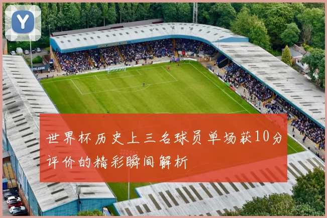 世界杯历史上三名球员单场获10分评价的精彩瞬间解析