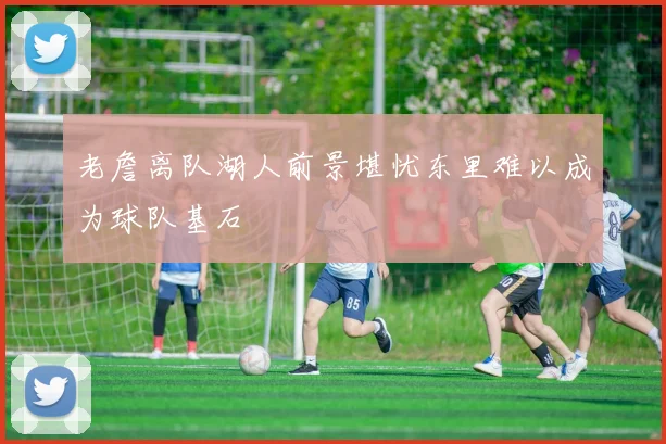 老詹离队湖人前景堪忧东里难以成为球队基石