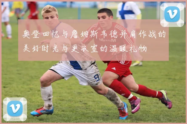 奥登回忆与詹姆斯韦德并肩作战的美好时光与更衣室的温暖礼物