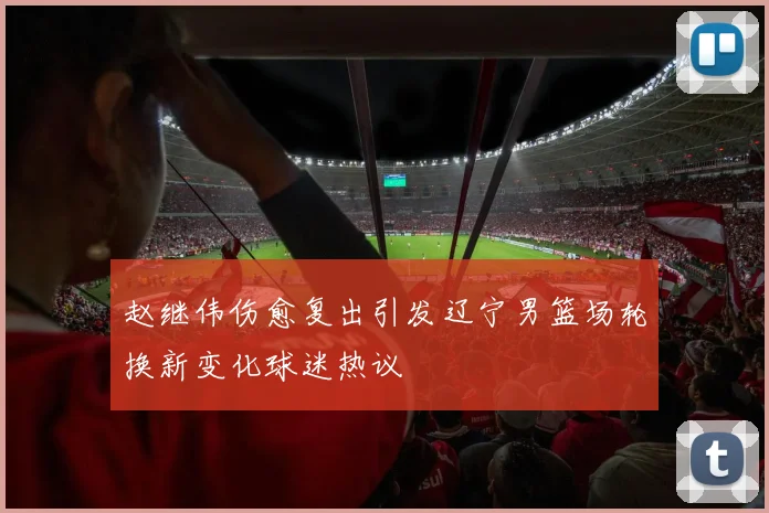 赵继伟伤愈复出引发辽宁男篮场轮换新变化球迷热议