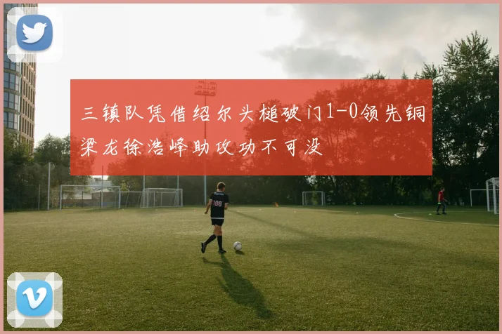 三镇队凭借绍尔头槌破门1-0领先铜梁龙徐浩峰助攻功不可没