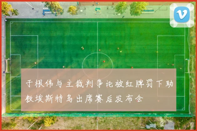于根伟与主裁判争论被红牌罚下助教埃斯特乌出席赛后发布会