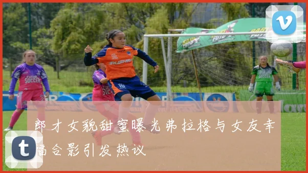 郎才女貌甜蜜曝光弗拉格与女友幸福合影引发热议