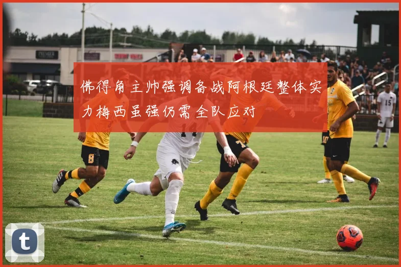 佛得角主帅强调备战阿根廷整体实力梅西虽强仍需全队应对