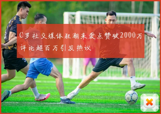 C罗社交媒体狂潮来袭点赞破2000万评论超百万引发热议