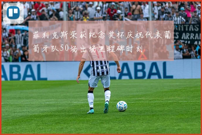 菲利克斯荣获纪念奖杯庆祝代表葡萄牙队50场出场里程碑时刻