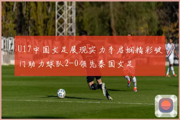 U17中国女足展现实力李启娴精彩破门助力球队2-0领先泰国女足