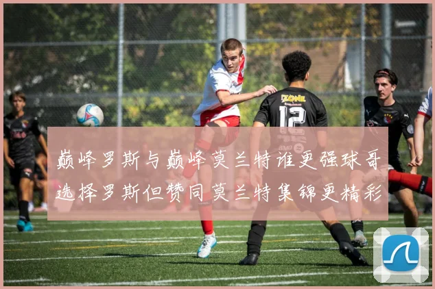 巅峰罗斯与巅峰莫兰特谁更强球哥选择罗斯但赞同莫兰特集锦更精彩