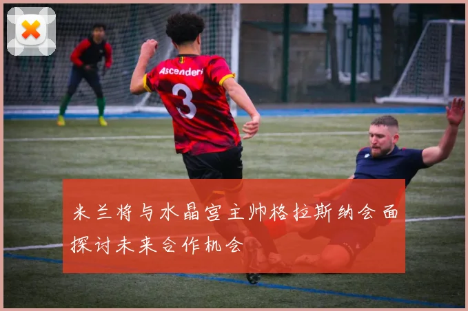 米兰将与水晶宫主帅格拉斯纳会面探讨未来合作机会
