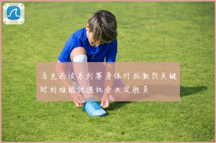 马克西谈系列赛身体对抗激烈关键时刻谁能把握机会决定胜负