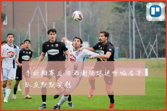 李新翔赛后泪洒谢场球迷呼喊名字队友默默安慰