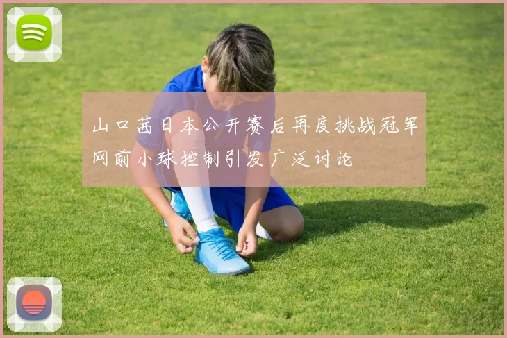 山口茜日本公开赛后再度挑战冠军网前小球控制引发广泛讨论