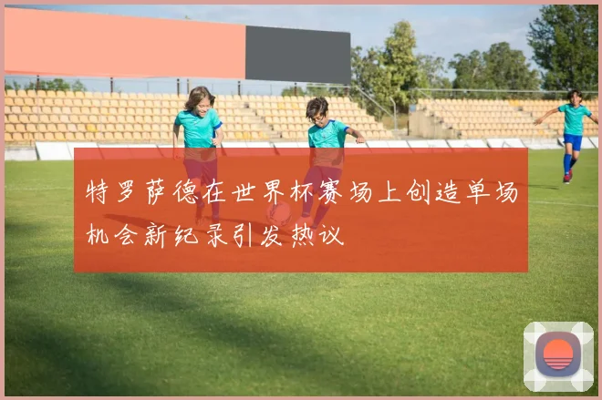 特罗萨德在世界杯赛场上创造单场机会新纪录引发热议