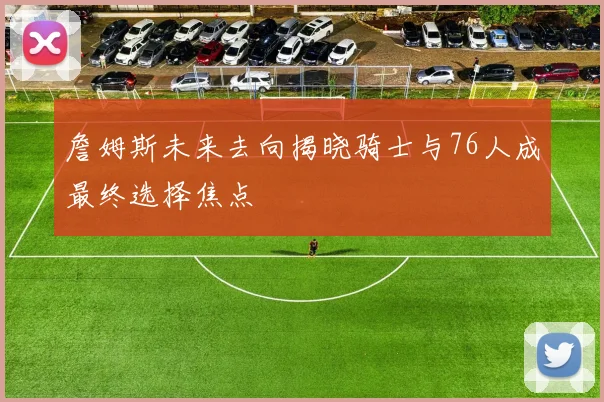 詹姆斯未来去向揭晓骑士与76人成最终选择焦点